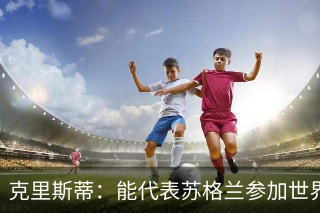 克里斯蒂：能代表苏格兰参加世界杯很兴奋 期待参加与巴西的比赛